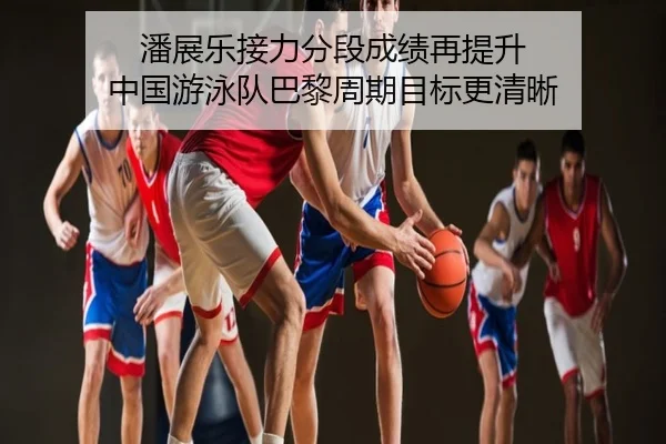 潘展乐接力分段成绩再提升 中国游泳队巴黎周期目标更清晰