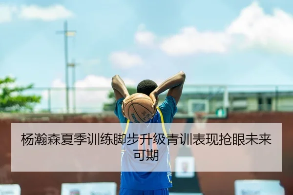 杨瀚森夏季训练脚步升级青训表现抢眼未来可期