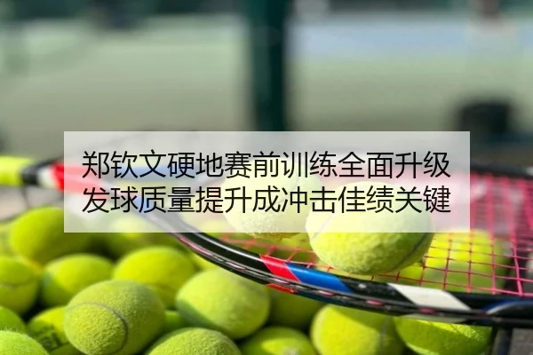 郑钦文硬地赛前训练全面升级 发球质量提升成冲击佳绩关键