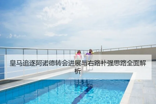 皇马追逐阿诺德转会进展与右路补强思路全面解析